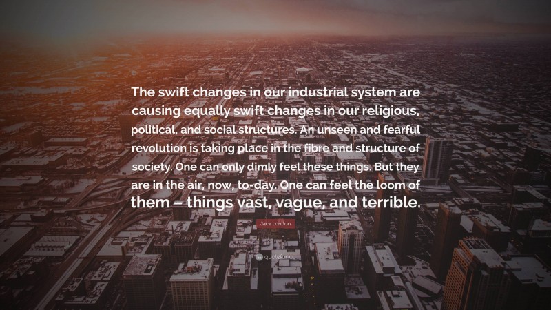 Jack London Quote: “The swift changes in our industrial system are causing equally swift changes in our religious, political, and social structures. An unseen and fearful revolution is taking place in the fibre and structure of society. One can only dimly feel these things. But they are in the air, now, to-day. One can feel the loom of them – things vast, vague, and terrible.”