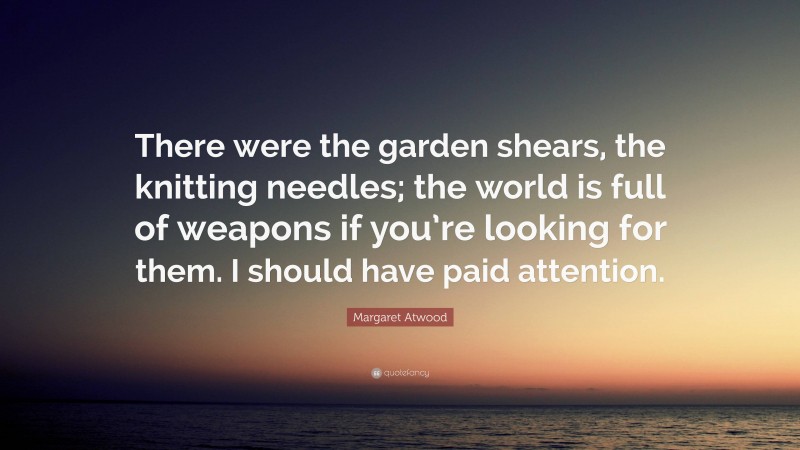 Margaret Atwood Quote: “There were the garden shears, the knitting needles; the world is full of weapons if you’re looking for them. I should have paid attention.”