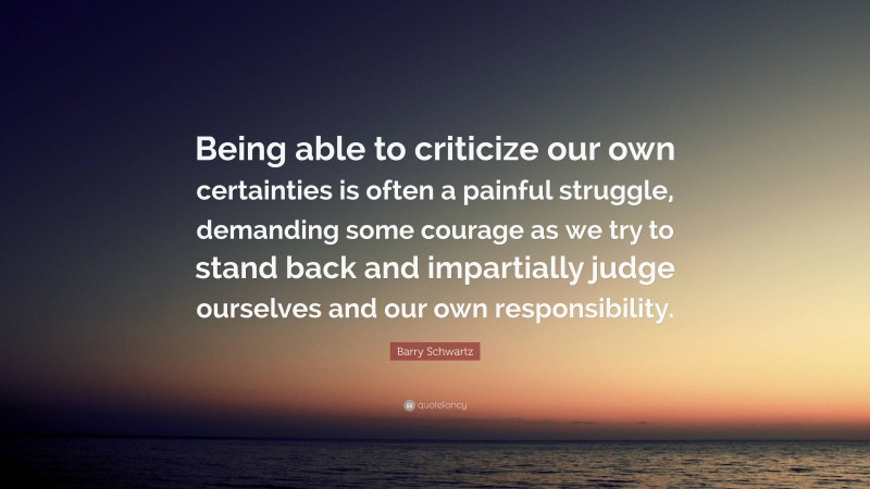 Barry Schwartz Quote: “Being able to criticize our own certainties is often a painful struggle, demanding some courage as we try to stand back and impartially judge ourselves and our own responsibility.”