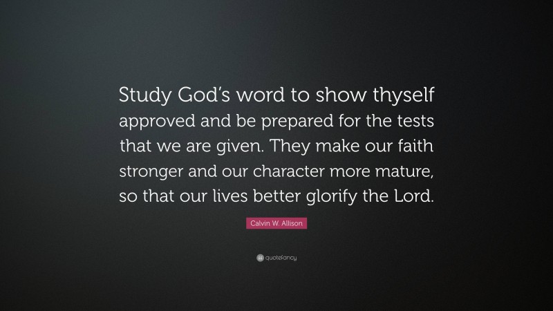 Calvin W. Allison Quote: “Study God’s word to show thyself approved and be prepared for the tests that we are given. They make our faith stronger and our character more mature, so that our lives better glorify the Lord.”