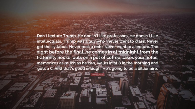 Bob Woodward Quote: “Don’t lecture Trump. He doesn’t like professors. He doesn’t like intellectuals. Trump was a guy who “never went to class. Never got the syllabus. Never took a note. Never went to a lecture. The night before the final, he comes in at midnight from the fraternity house, puts on a pot of coffee, takes your notes, memorizes as much as he can, walks in at 8 in the morning and gets a C. And that’s good enough. He’s going to be a billionaire.”