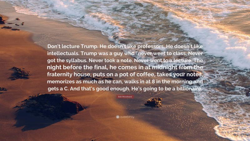 Bob Woodward Quote: “Don’t lecture Trump. He doesn’t like professors. He doesn’t like intellectuals. Trump was a guy who “never went to class. Never got the syllabus. Never took a note. Never went to a lecture. The night before the final, he comes in at midnight from the fraternity house, puts on a pot of coffee, takes your notes, memorizes as much as he can, walks in at 8 in the morning and gets a C. And that’s good enough. He’s going to be a billionaire.”