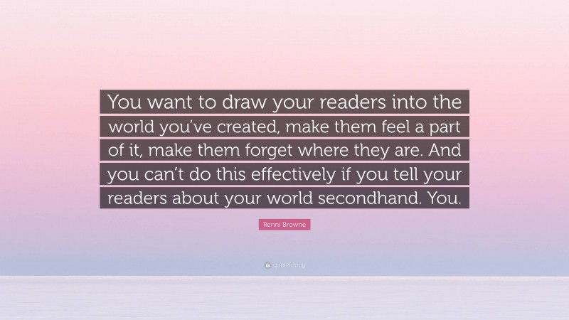 Renni Browne Quote: “You want to draw your readers into the world you’ve created, make them feel a part of it, make them forget where they are. And you can’t do this effectively if you tell your readers about your world secondhand. You.”