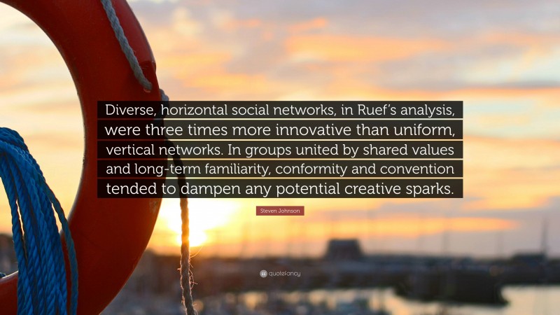 Steven Johnson Quote: “Diverse, horizontal social networks, in Ruef’s analysis, were three times more innovative than uniform, vertical networks. In groups united by shared values and long-term familiarity, conformity and convention tended to dampen any potential creative sparks.”