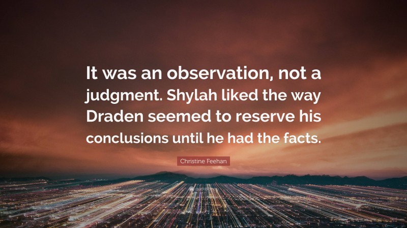 Christine Feehan Quote: “It was an observation, not a judgment. Shylah liked the way Draden seemed to reserve his conclusions until he had the facts.”