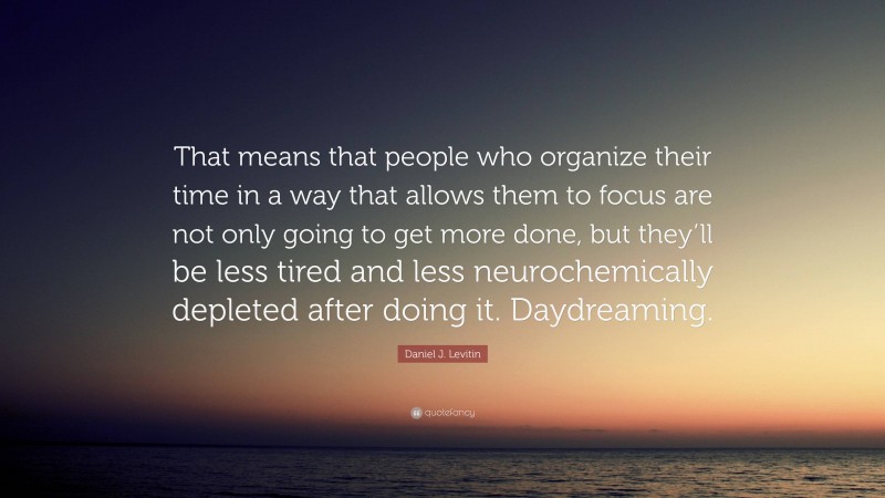 Daniel J. Levitin Quote: “That means that people who organize their time in a way that allows them to focus are not only going to get more done, but they’ll be less tired and less neurochemically depleted after doing it. Daydreaming.”