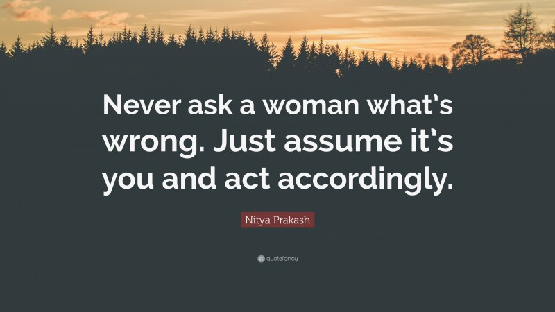 Nitya Prakash Quote: “Never ask a woman what’s wrong. Just assume it’s you and act accordingly.”