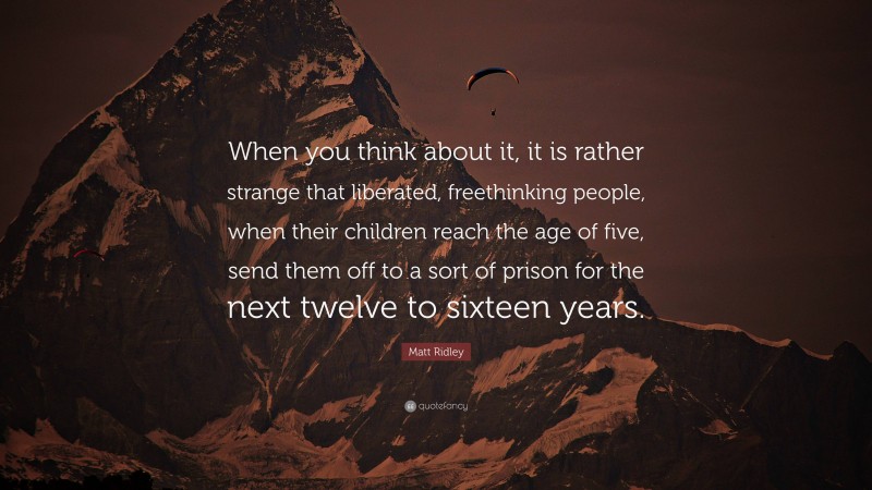 Matt Ridley Quote: “When you think about it, it is rather strange that liberated, freethinking people, when their children reach the age of five, send them off to a sort of prison for the next twelve to sixteen years.”