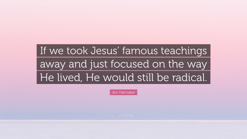 Jen Hatmaker Quote: “If we took Jesus’ famous teachings away and just focused on the way He lived, He would still be radical.”