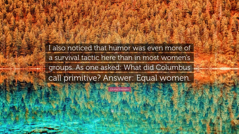 Gloria Steinem Quote: “I also noticed that humor was even more of a survival tactic here than in most women’s groups. As one asked: What did Columbus call primitive? Answer: Equal women.”