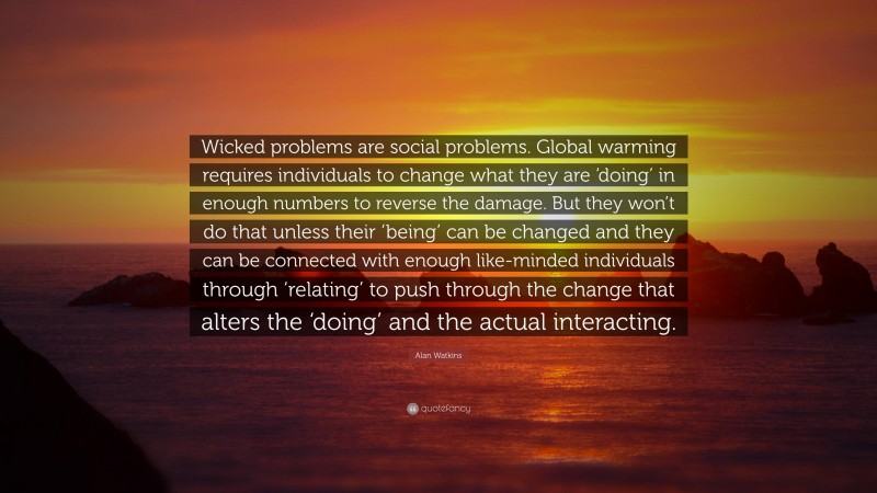 Alan Watkins Quote: “Wicked problems are social problems. Global warming requires individuals to change what they are ‘doing’ in enough numbers to reverse the damage. But they won’t do that unless their ‘being’ can be changed and they can be connected with enough like-minded individuals through ‘relating’ to push through the change that alters the ‘doing’ and the actual interacting.”