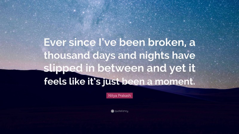 Nitya Prakash Quote: “Ever since I’ve been broken, a thousand days and nights have slipped in between and yet it feels like it’s just been a moment.”
