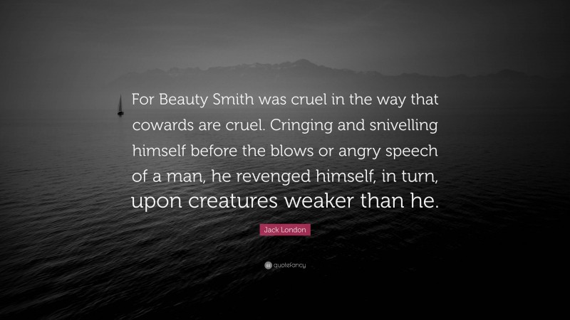 Jack London Quote: “For Beauty Smith was cruel in the way that cowards are cruel. Cringing and snivelling himself before the blows or angry speech of a man, he revenged himself, in turn, upon creatures weaker than he.”