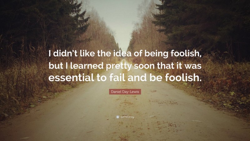 Daniel Day-Lewis Quote: “I didn’t like the idea of being foolish, but I learned pretty soon that it was essential to fail and be foolish.”