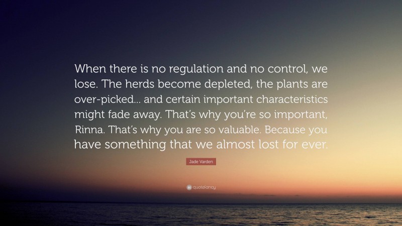Jade Varden Quote: “When there is no regulation and no control, we lose. The herds become depleted, the plants are over-picked... and certain important characteristics might fade away. That’s why you’re so important, Rinna. That’s why you are so valuable. Because you have something that we almost lost for ever.”
