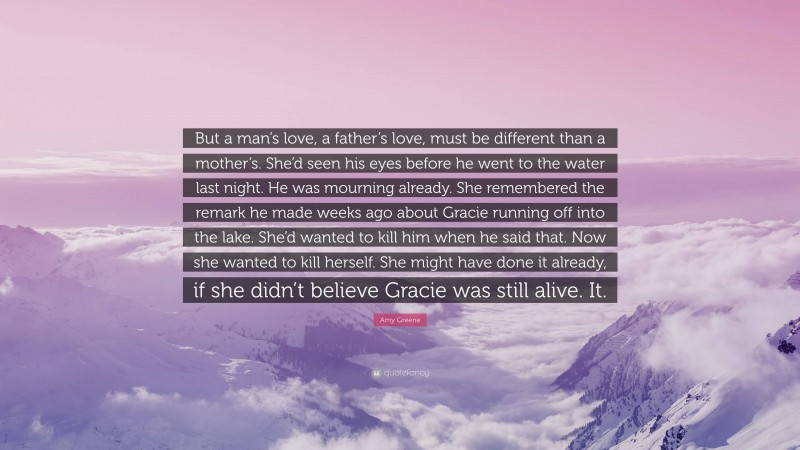 Amy Greene Quote: “But a man’s love, a father’s love, must be different than a mother’s. She’d seen his eyes before he went to the water last night. He was mourning already. She remembered the remark he made weeks ago about Gracie running off into the lake. She’d wanted to kill him when he said that. Now she wanted to kill herself. She might have done it already, if she didn’t believe Gracie was still alive. It.”