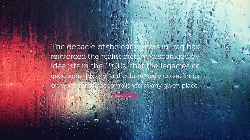 Robert D. Kaplan Quote: “The debacle of the early years in Iraq has reinforced the realist dictum, disparaged by idealists in the 1990s, that the legacies of geography, history, and culture really do set limits on what can be accomplished in any given place.”