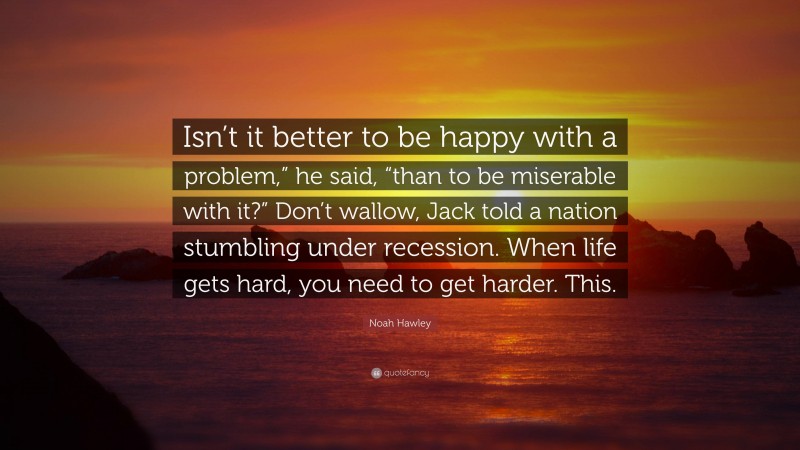 Noah Hawley Quote: “Isn’t it better to be happy with a problem,” he said, “than to be miserable with it?” Don’t wallow, Jack told a nation stumbling under recession. When life gets hard, you need to get harder. This.”