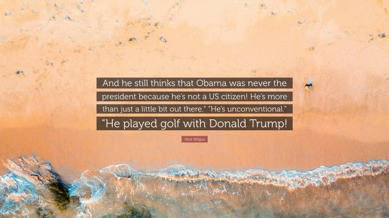 Nick Wilgus Quote: “And he still thinks that Obama was never the president because he’s not a US citizen! He’s more than just a little bit out there.” “He’s unconventional.” “He played golf with Donald Trump!”