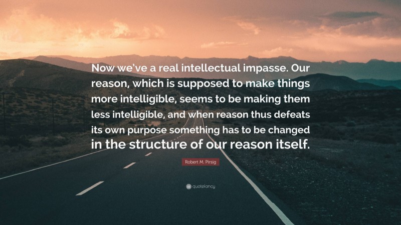 Robert M. Pirsig Quote: “Now we’ve a real intellectual impasse. Our reason, which is supposed to make things more intelligible, seems to be making them less intelligible, and when reason thus defeats its own purpose something has to be changed in the structure of our reason itself.”