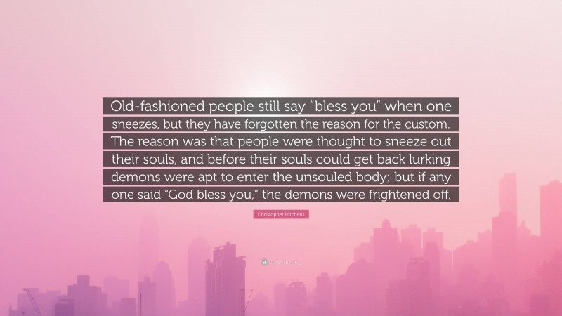 Christopher Hitchens Quote: “Old-fashioned people still say “bless you” when one sneezes, but they have forgotten the reason for the custom. The reason was that people were thought to sneeze out their souls, and before their souls could get back lurking demons were apt to enter the unsouled body; but if any one said “God bless you,” the demons were frightened off.”