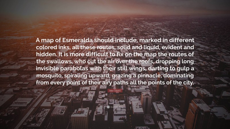 Italo Calvino Quote: “A map of Esmeralda should include, marked in different colored inks, all these routes, solid and liquid, evident and hidden. It is more difficult to fix on the map the routes of the swallows, who cut the air over the roofs, dropping long invisible parabolas with their still wings, darting to gulp a mosquito, spiraling upward, grazing a pinnacle, dominating from every point of their airy paths all the points of the city.”