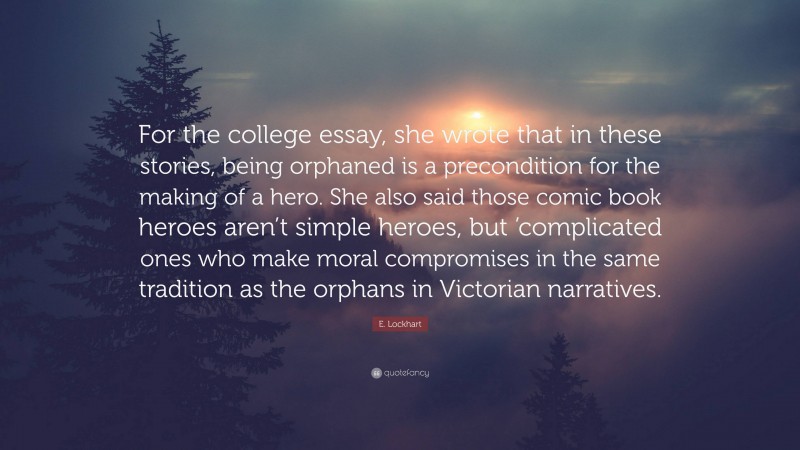 E. Lockhart Quote: “For the college essay, she wrote that in these stories, being orphaned is a precondition for the making of a hero. She also said those comic book heroes aren’t simple heroes, but ’complicated ones who make moral compromises in the same tradition as the orphans in Victorian narratives.”