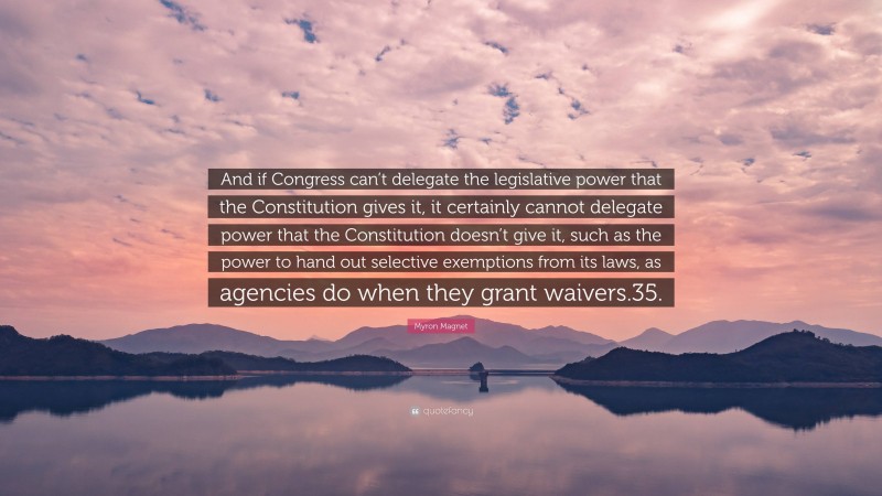 Myron Magnet Quote: “And if Congress can’t delegate the legislative power that the Constitution gives it, it certainly cannot delegate power that the Constitution doesn’t give it, such as the power to hand out selective exemptions from its laws, as agencies do when they grant waivers.35.”