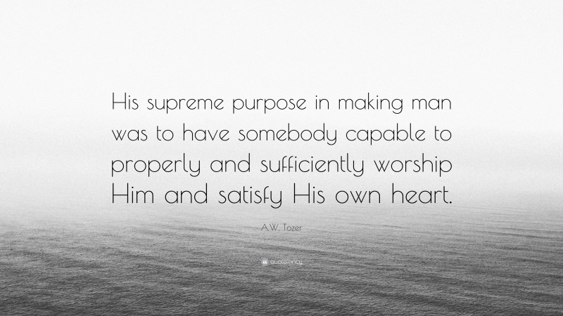 A.W. Tozer Quote: “His supreme purpose in making man was to have somebody capable to properly and sufficiently worship Him and satisfy His own heart.”