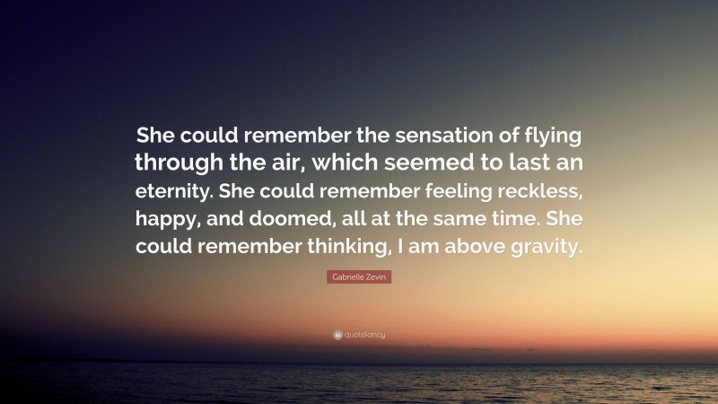 Gabrielle Zevin Quote: “She could remember the sensation of flying through the air, which seemed to last an eternity. She could remember feeling reckless, happy, and doomed, all at the same time. She could remember thinking, I am above gravity.”
