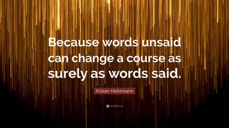 Kristen Heitzmann Quote: “Because words unsaid can change a course as surely as words said.”