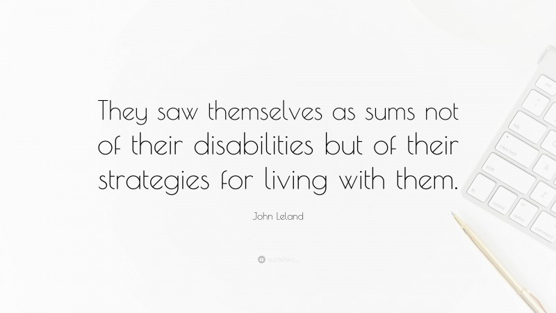 John Leland Quote: “They saw themselves as sums not of their disabilities but of their strategies for living with them.”