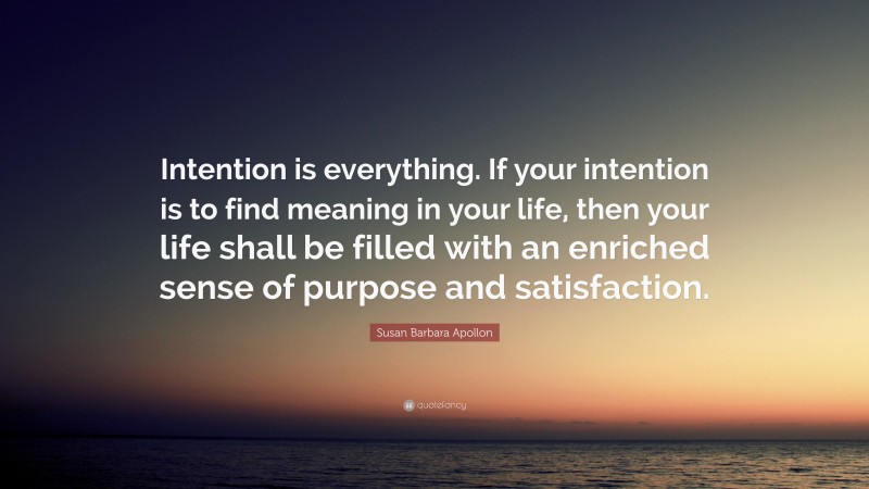 Susan Barbara Apollon Quote: “Intention is everything. If your intention is to find meaning in your life, then your life shall be filled with an enriched sense of purpose and satisfaction.”