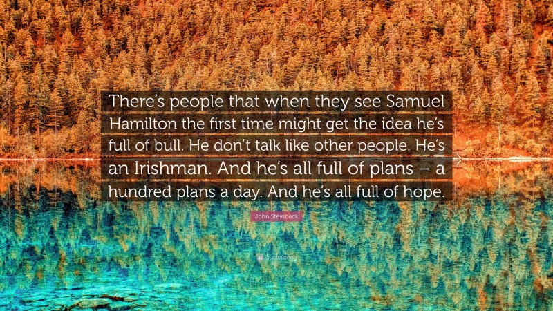 John Steinbeck Quote: “There’s people that when they see Samuel Hamilton the first time might get the idea he’s full of bull. He don’t talk like other people. He’s an Irishman. And he’s all full of plans – a hundred plans a day. And he’s all full of hope.”
