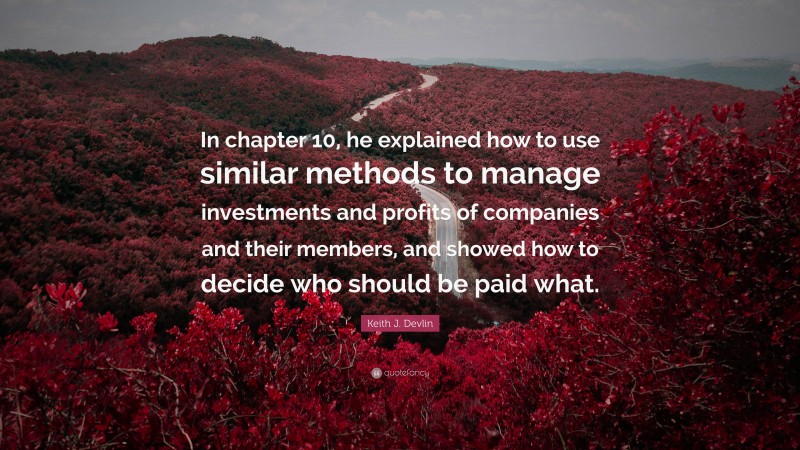 Keith J. Devlin Quote: “In chapter 10, he explained how to use similar methods to manage investments and profits of companies and their members, and showed how to decide who should be paid what.”
