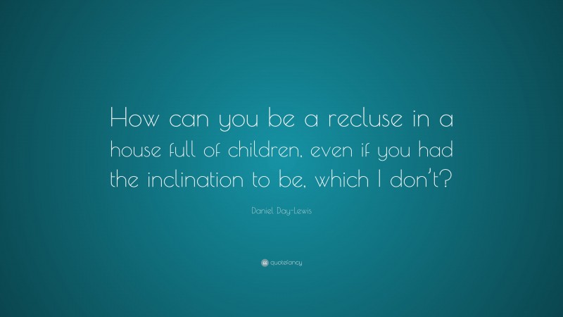 Daniel Day-Lewis Quote: “How can you be a recluse in a house full of children, even if you had the inclination to be, which I don’t?”