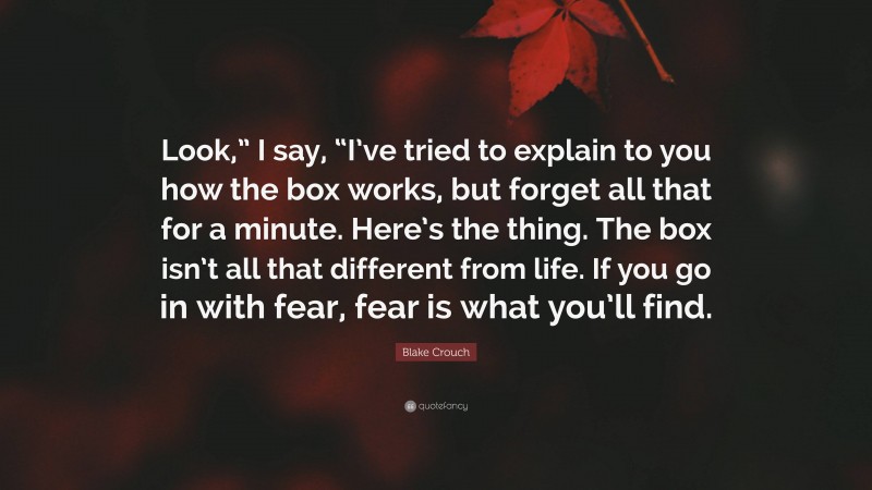 Blake Crouch Quote: “Look,” I say, “I’ve tried to explain to you how the box works, but forget all that for a minute. Here’s the thing. The box isn’t all that different from life. If you go in with fear, fear is what you’ll find.”