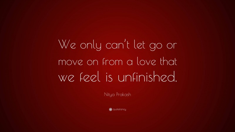 Nitya Prakash Quote: “We only can’t let go or move on from a love that we feel is unfinished.”