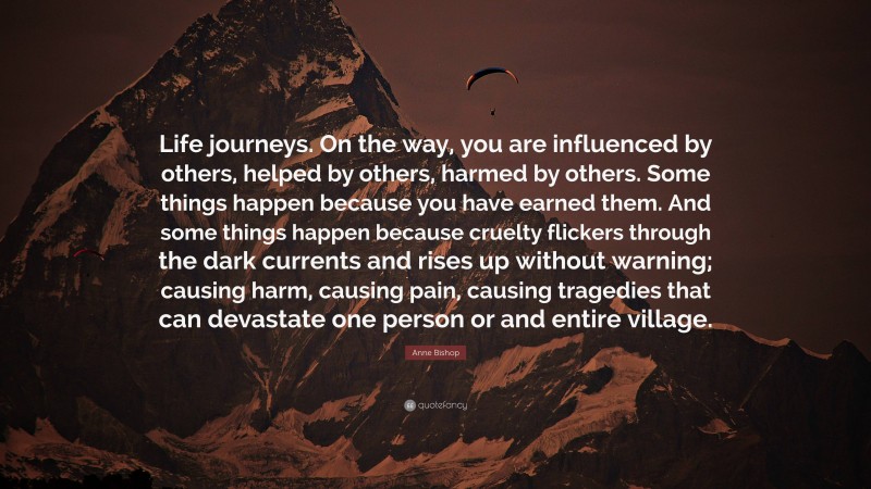 Anne Bishop Quote: “Life journeys. On the way, you are influenced by others, helped by others, harmed by others. Some things happen because you have earned them. And some things happen because cruelty flickers through the dark currents and rises up without warning; causing harm, causing pain, causing tragedies that can devastate one person or and entire village.”