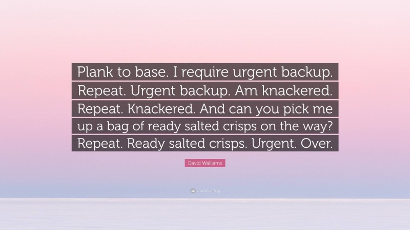 David Walliams Quote: “Plank to base. I require urgent backup. Repeat. Urgent backup. Am knackered. Repeat. Knackered. And can you pick me up a bag of ready salted crisps on the way? Repeat. Ready salted crisps. Urgent. Over.”