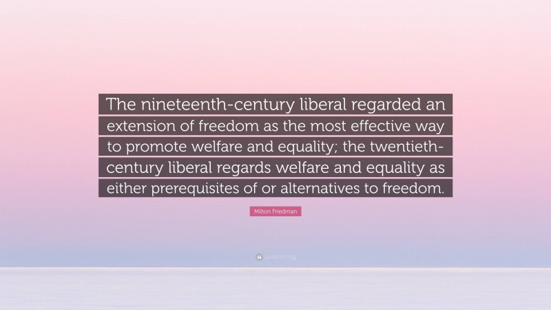 Milton Friedman Quote: “The nineteenth-century liberal regarded an extension of freedom as the most effective way to promote welfare and equality; the twentieth-century liberal regards welfare and equality as either prerequisites of or alternatives to freedom.”