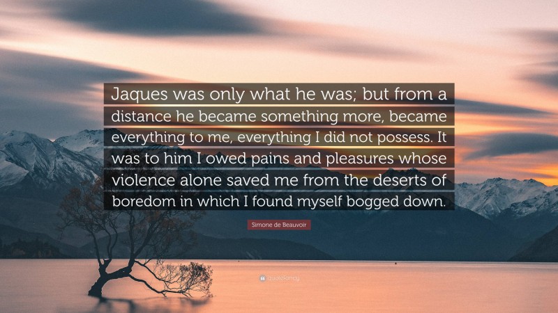 Simone de Beauvoir Quote: “Jaques was only what he was; but from a distance he became something more, became everything to me, everything I did not possess. It was to him I owed pains and pleasures whose violence alone saved me from the deserts of boredom in which I found myself bogged down.”