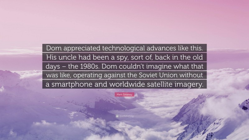 Mark Greaney Quote: “Dom appreciated technological advances like this. His uncle had been a spy, sort of, back in the old days – the 1980s. Dom couldn’t imagine what that was like, operating against the Soviet Union without a smartphone and worldwide satellite imagery.”