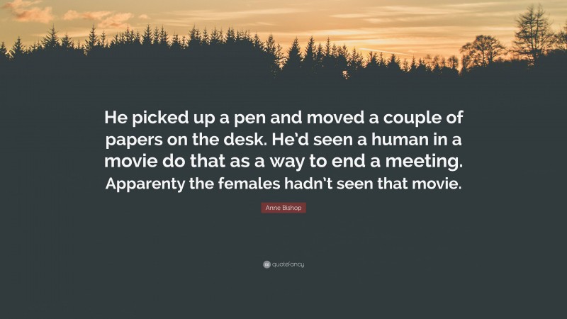 Anne Bishop Quote: “He picked up a pen and moved a couple of papers on the desk. He’d seen a human in a movie do that as a way to end a meeting. Apparenty the females hadn’t seen that movie.”