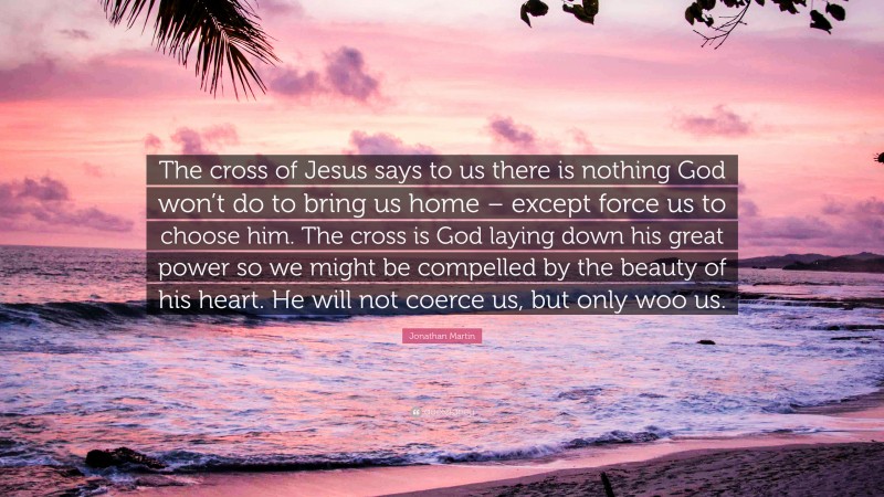 Jonathan Martin Quote: “The cross of Jesus says to us there is nothing God won’t do to bring us home – except force us to choose him. The cross is God laying down his great power so we might be compelled by the beauty of his heart. He will not coerce us, but only woo us.”