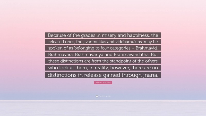 Ramana Maharshi Quote: “Because of the grades in misery and happiness, the released ones, the jivanmuktas and videhamuktas, may be spoken of as belonging to four categories – Brahmavid, Brahmavara, Brahmavariya and Brahmavarishtha. But these distinctions are from the standpoint of the others who look at them; in reality, however, there are no distinctions in release gained through jnana.”