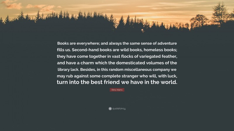 Ellery Adams Quote: “Books are everywhere; and always the same sense of adventure fills us. Second-hand books are wild books, homeless books; they have come together in vast flocks of variegated feather, and have a charm which the domesticated volumes of the library lack. Besides, in this random miscellaneous company we may rub against some complete stranger who will, with luck, turn into the best friend we have in the world.”