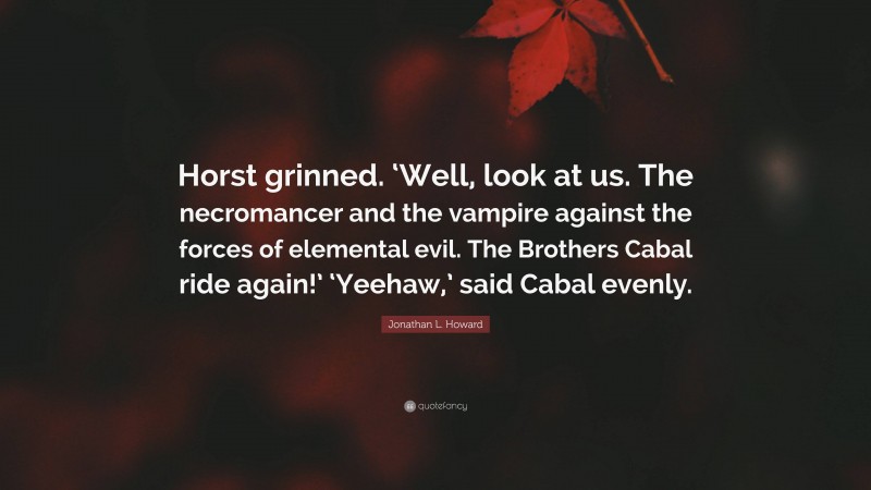 Jonathan L. Howard Quote: “Horst grinned. ‘Well, look at us. The necromancer and the vampire against the forces of elemental evil. The Brothers Cabal ride again!’ ‘Yeehaw,’ said Cabal evenly.”