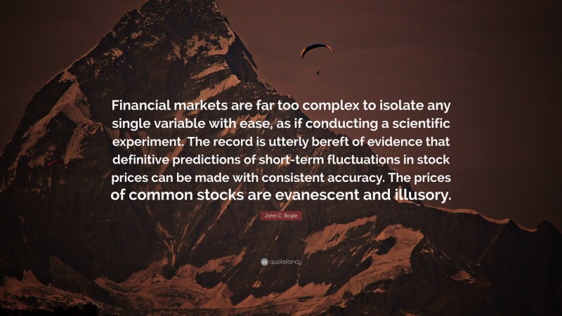 John C. Bogle Quote: “Financial markets are far too complex to isolate any single variable with ease, as if conducting a scientific experiment. The record is utterly bereft of evidence that definitive predictions of short-term fluctuations in stock prices can be made with consistent accuracy. The prices of common stocks are evanescent and illusory.”