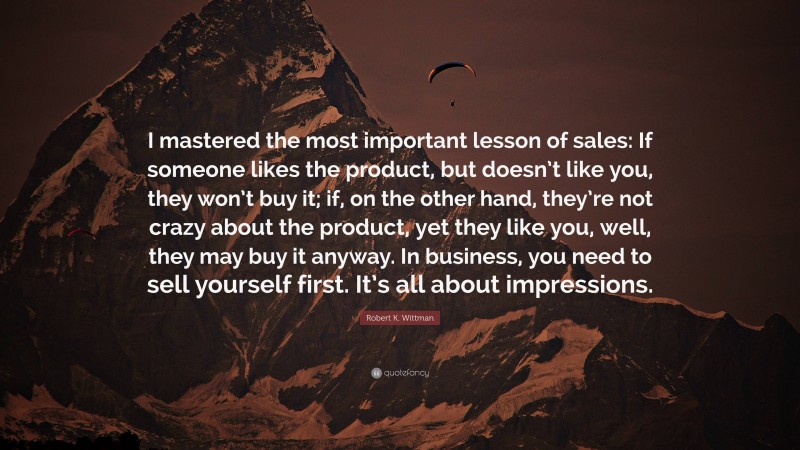 Robert K. Wittman Quote: “I mastered the most important lesson of sales: If someone likes the product, but doesn’t like you, they won’t buy it; if, on the other hand, they’re not crazy about the product, yet they like you, well, they may buy it anyway. In business, you need to sell yourself first. It’s all about impressions.”